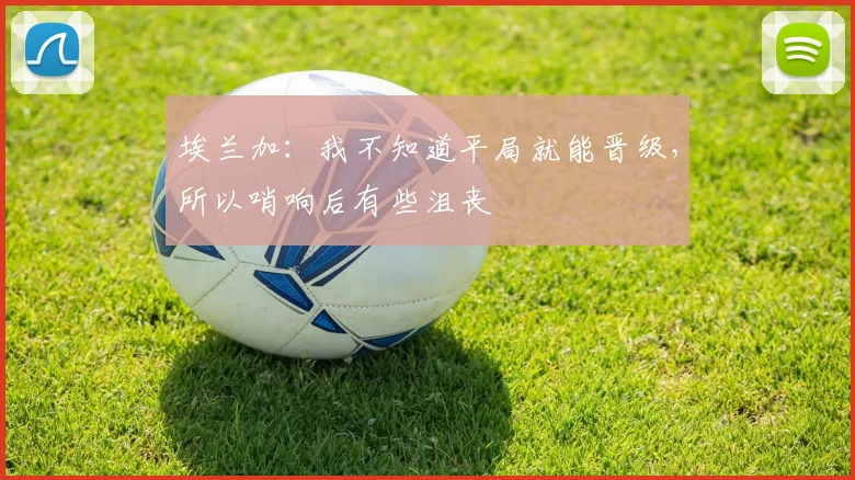 埃兰加：我不知道平局就能晋级，所以哨响后有些沮丧