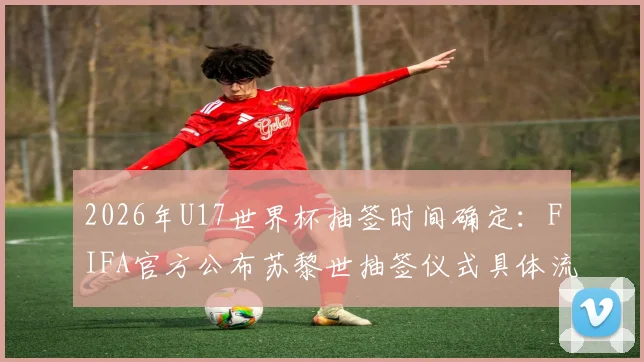 2026年U17世界杯抽签时间确定:FIFA官方公布苏黎世抽签仪式具体流程与看点