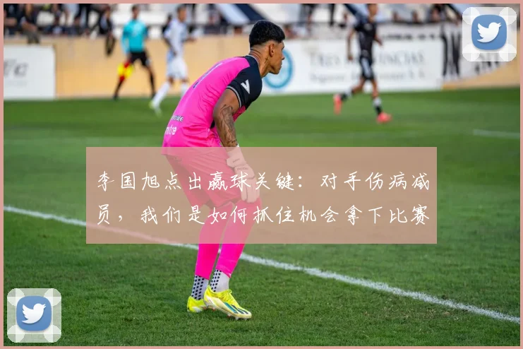 李国旭点出赢球关键:对手伤病减员,我们是如何抓住机会拿下比赛的?