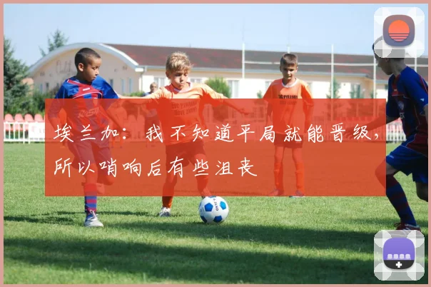 埃兰加：我不知道平局就能晋级，所以哨响后有些沮丧