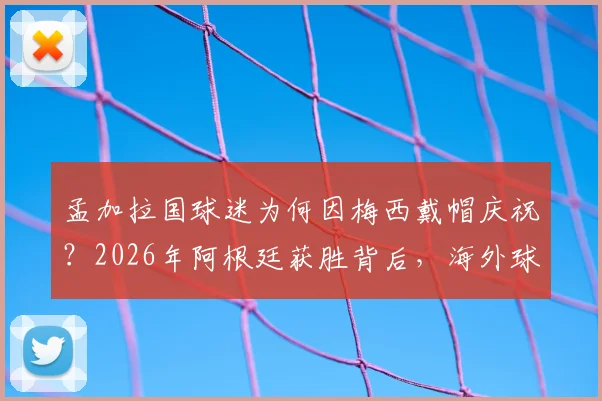 孟加拉国球迷为何因梅西戴帽庆祝？2026年阿根廷获胜背后，海外球迷的疯狂实情