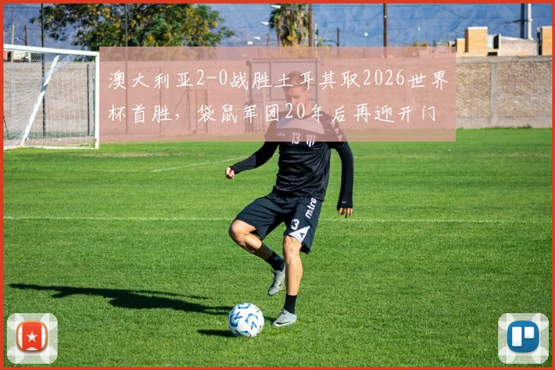 澳大利亚2-0战胜土耳其取2026世界杯首胜，袋鼠军团20年后再迎开门红背后解析