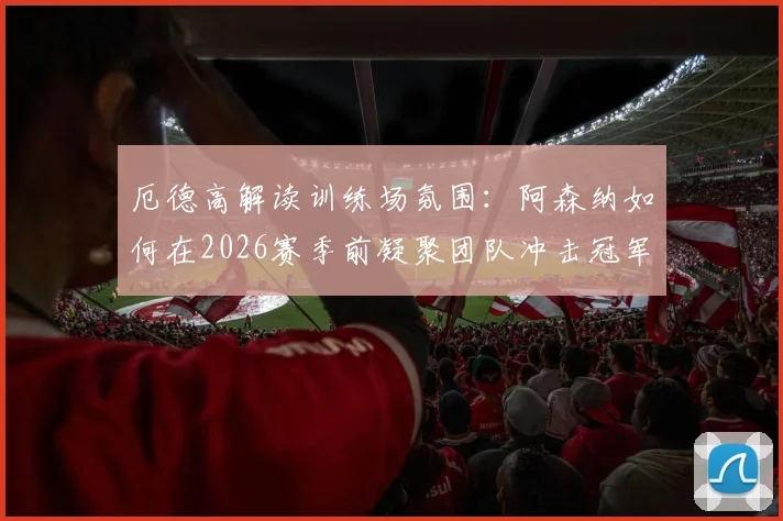 厄德高解读训练场氛围：阿森纳如何在2026赛季前凝聚团队冲击冠军目标？