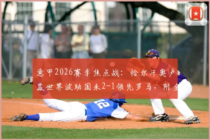 意甲2026赛季焦点战:恰尔汗奥卢轰世界波助国米2-1领先罗马,附全场技术统计与精彩集锦