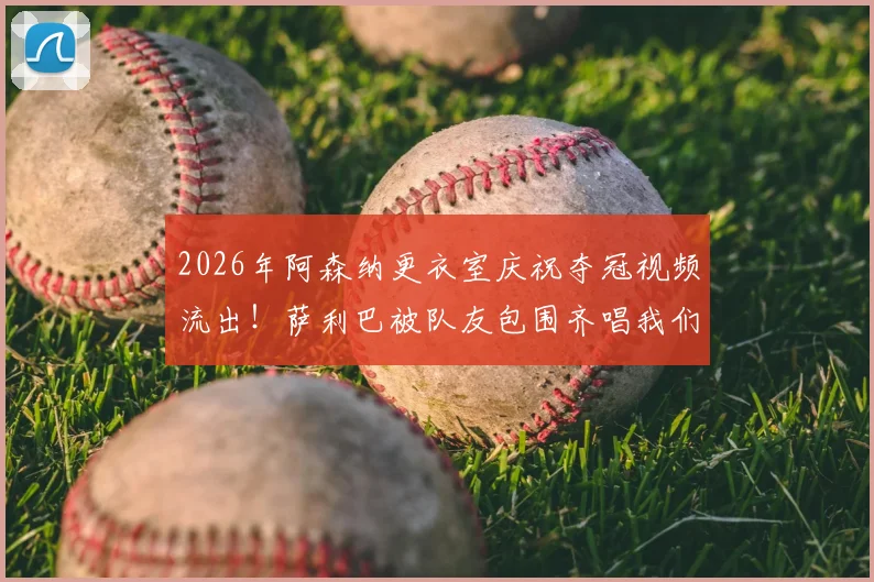 2026年阿森纳更衣室庆祝夺冠视频流出！萨利巴被队友包围齐唱我们是冠军，胜利歌声引爆网络