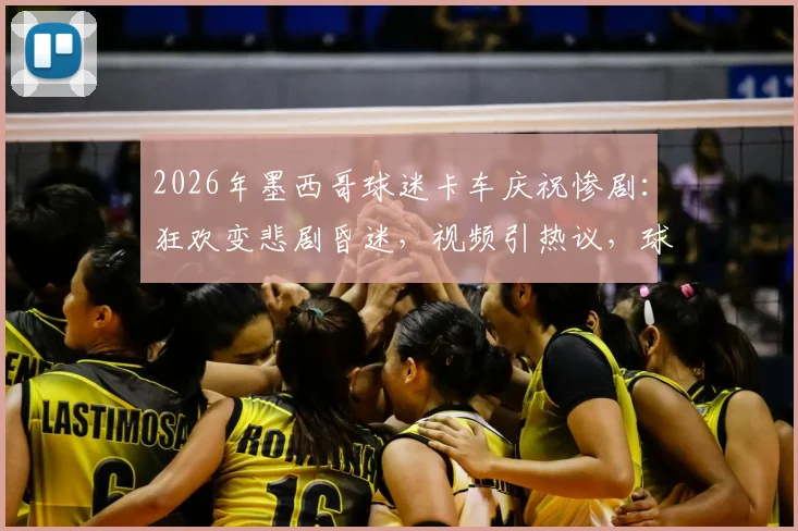 2026年墨西哥球迷卡车庆祝惨剧：狂欢变悲剧昏迷，视频引热议，球迷安全须知必看