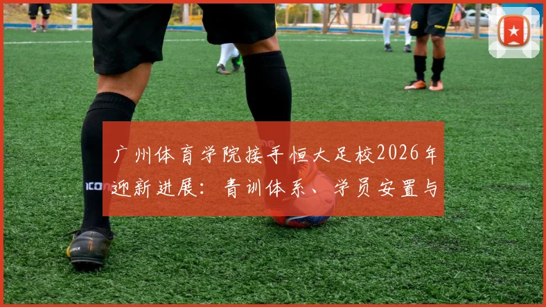 广州体育学院接手恒大足校2026年迎新进展：青训体系、学员安置与未来发展深度剖析
