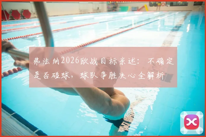 弗法纳2026欧战目标亲述:不确定是否碰球,球队争胜决心全解析