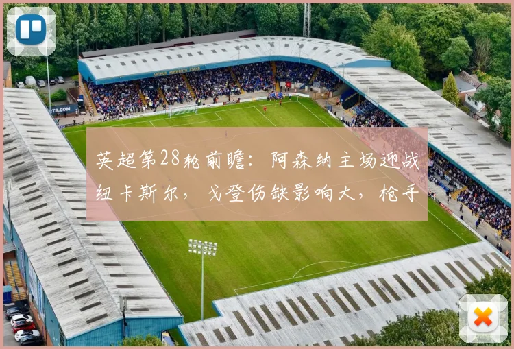 英超第28轮前瞻：阿森纳主场迎战纽卡斯尔，戈登伤缺影响大，枪手能否抓住机会止颓重返榜首？