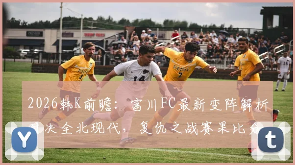 2026韩K前瞻：富川FC最新变阵解析对决全北现代，复仇之战赛果比分预测指南