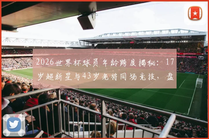 2026世界杯球员年龄跨度揭秘:17岁超新星与43岁老将同场竞技,盘点本届最年轻与最年长球员名单