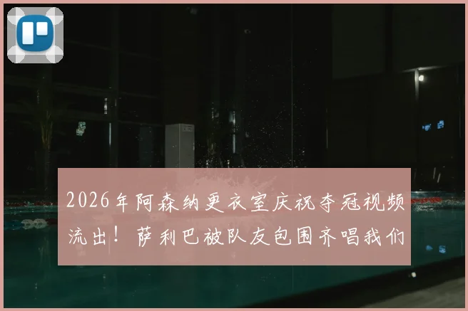 2026年阿森纳更衣室庆祝夺冠视频流出!萨利巴被队友包围齐唱我们是冠军,胜利歌声引爆网络