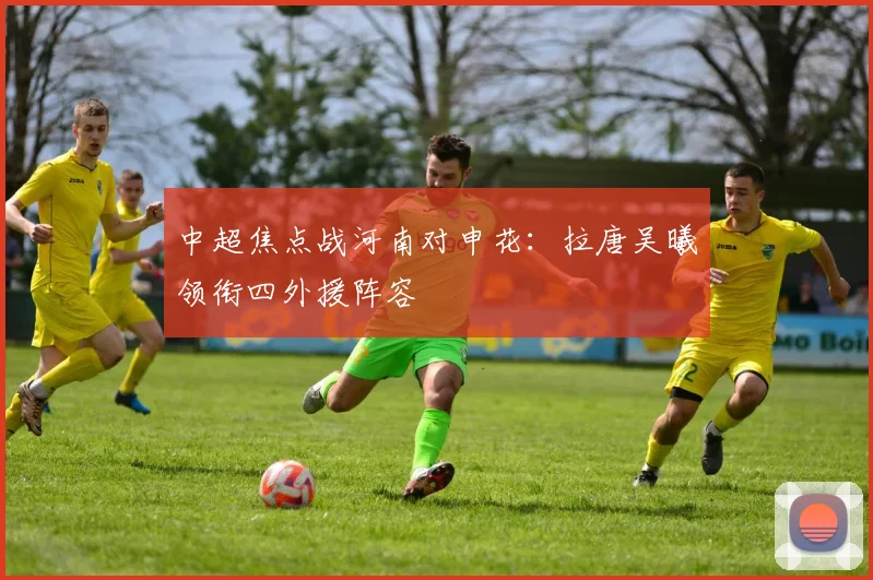 中超焦点战河南对申花:拉唐吴曦领衔四外援阵容