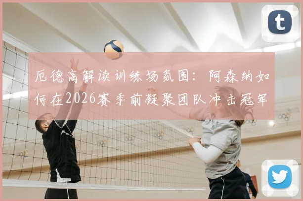 厄德高解读训练场氛围：阿森纳如何在2026赛季前凝聚团队冲击冠军目标？