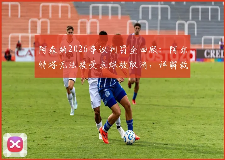 阿森纳2026争议判罚全回顾：阿尔特塔无法接受点球被取消，详解裁判回看VAR13遍改判全过程