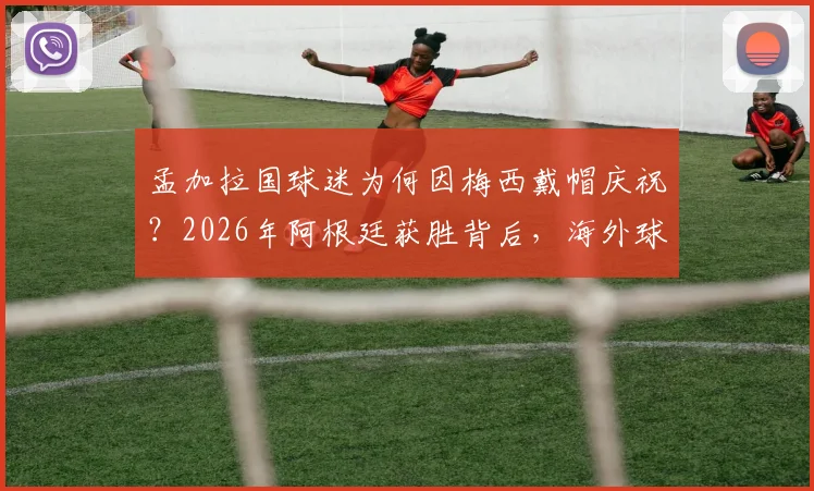 孟加拉国球迷为何因梅西戴帽庆祝？2026年阿根廷获胜背后，海外球迷的疯狂实情