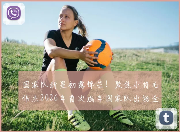 国家队新星初露锋芒!聚焦小将毛伟杰2026年首次成年国家队出场全纪录,对比同场首秀球员分析前景