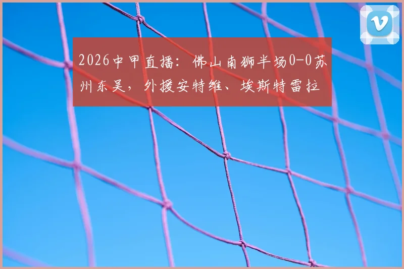 2026中甲直播：佛山南狮半场0-0苏州东吴，外援安特维、埃斯特雷拉多次造险引关注