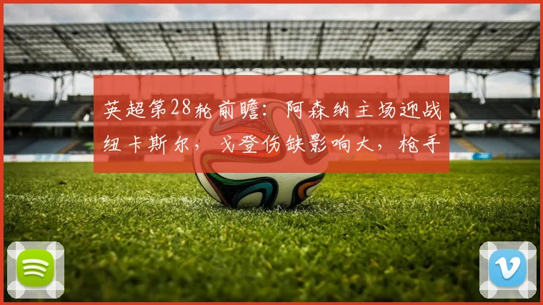 英超第28轮前瞻：阿森纳主场迎战纽卡斯尔，戈登伤缺影响大，枪手能否抓住机会止颓重返榜首？